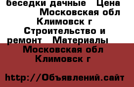 беседки дачные › Цена ­ 16 800 - Московская обл., Климовск г. Строительство и ремонт » Материалы   . Московская обл.,Климовск г.